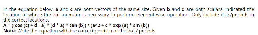 In the equation below, a and c are both vectors of the same size. Given b and d are both scalars, indicated the
location of where the dot operator is necessary to perform element-wise operation. Only include dots/periods in
the correct locations.
A = ((cos (c) + d - a) * (d * a) * tan (b)) / (a^2 + c * exp (a) * sin (b))
Note: Write the equation with the correct position of the dot / periods.
