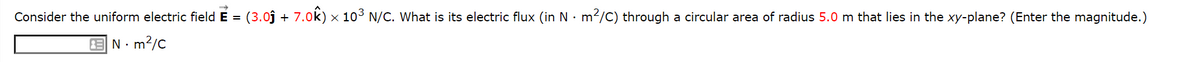 Consider the uniform electric field E = (3.0j + 7.0k) × 103 N/C. What is its electric flux (in N · m2/c) through a circular area of radius 5.0 m that lies in the xy-plane? (Enter the magnitude.)
E N:
m?/c
