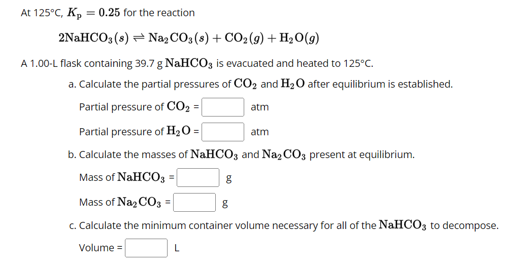 At 125°C, Kp
= 0.25 for the reaction
2NaHCO3(s) Na2CO3 (s) + CO2 (g) + H2O(g)
A 1.00-L flask containing 39.7 g NaHCO3 is evacuated and heated to 125°C.
a. Calculate the partial pressures of CO2 and H2O after equilibrium is established.
Partial pressure of CO2 =
Partial pressure of H2O =
atm
atm
b. Calculate the masses of NaHCO3 and Na2CO3 present at equilibrium.
Mass of NaHCO3
=
Mass of Na2CO3
g
g
c. Calculate the minimum container volume necessary for all of the NaHCO3 to decompose.
Volume =
L