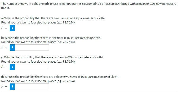 The number of flaws in bolts of cloth in textile manufacturing is assumed to be Poisson distributed with a mean of 0.06 flaw per square
meter.
a) What is the probability that there are two flaws in one square meter of cloth?
Round your answer to four decimal places (e.g. 98.7654).
P = i
b) What is the probability that there is one flaw in 10 square meters of cloth?
Round your answer to four decimal places (e.g. 98.7654).
P = i
c) What is the probability that there are no flaws in 20 square meters of cloth?
Round your answer to four decimal places (e.g. 98.7654).
P = i
d) What is the probability that there are at least two flaws in 10 square meters of of cloth?
Round your answer to four decimal places (e.g. 98.7654).
P = i