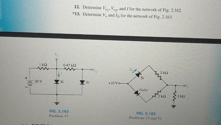 12. Determine Va, Van and / for the network of Fig. 2.162.
*13. Determine V, and In for the network of Fig. 2.163.
1 k2
0.47 k2
2 k2
Si
20 V
Si
Si
+10 Vo
GaAs
2 k2
2 k2
FIG. 2.162
FIG. 2.163
Problems 13and 51
Prohlem 12
