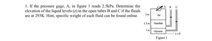 1. If the pressure gage, A, in figure 1 reads 2.5kPa. Determine the
elevation of the liquid levels (z) in the open tubes B and C if the fluids
are at 293K. Hint, specific weight of each fluid can be found online.
2m
1.5 m
Air
Gasoline
Glycerin
Figure 1
2-0