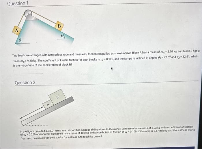 Question 1
A
Two block are arranged with a massless rope and massless, frictionless pulley, as shown above. Block A has a mass of mA = 2.10 kg, and block B has a
mass mg = 9.30 kg. The coefficient of kinetic friction for both blocks is p=0.220, and the ramps is inclined at angles 8,= 42.5° and 8₂-32.5°. What
is the magnitude of the acceleration of block B?
Question 2
B
A
B
In the figure provided, a 38.0° ramp in an airport has luggage sliding down to the owner. Suitcase A has a mass of 6.02 kg with a coefficient of friction
of 0.250 and another suitcase B has a mass of 10.2 kg with a coefficient of friction of Pk 0.100. If the ramp is 2.17 m long and the suitcase starts
from rest, how much time will it take for suitcase A to reach its owner?