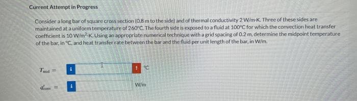 Current Attempt in Progress
Consider a long bar of square cross section (0.8 m to the side) and of thermal conductivity 2 W/m-K. Three of these sides are
maintained at a uniform temperature of 260°C. The fourth side is exposed to a fluid at 100°C for which the convection heat transfer
coefficient is 10 W/m²K. Using an appropriate numerical technique with a grid spacing of 0.2 m. determine the midpoint temperature
of the bar, in °C, and heat transfer rate between the bar and the fluid per unit length of the bar, in W/m.
Tmid=
Icon=
i
W/m