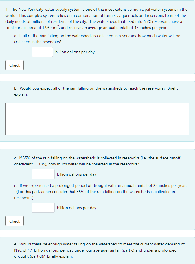 1. The New York City water supply system is one of the most extensive municipal water systems in the
world. This complex system relies on a combination of tunnels, aqueducts and reservoirs to meet the
daily needs of millions of residents of the city. The watersheds that feed into NYC reservoirs have a
total surface area of 1,969 mi?, and receive an average annual rainfall of 47 inches per year.
a. If all of the rain falling on the watersheds is collected in reservoirs, how much water will be
collected in the reservoirs?
billion gallons per day
Check
b. Would you expect all of the rain falling on the watersheds to reach the reservoirs? Briefly
explain.
c. If 35% of the rain falling on the watersheds is collected in reservoirs (i.e., the surface runoff
coefficient = 0.35), how much water will be collected in the reservoirs?
billion gallons per day
d. If we experienced a prolonged period of drought with an annual rainfall of 22 inches per year,
(For this part, again consider that 35% of the rain falling on the watersheds is collected in
reservoirs.)
billion gallons per day
Check
e. Would there be enough water falling on the watershed to meet the current water demand of
NYC of 1.1 billion gallons per day under our average rainfall (part c) and under a prolonged
drought (part d)? Briefly explain.
