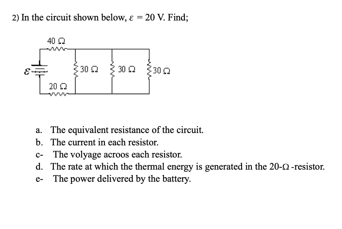 2) In the circuit shown below, ɛ =
20 V. Find;
40 Q
30Q
30 Q
30
20 Q
a. The equivalent resistance of the circuit.
b. The current in each resistor.
The volyage acroos each resistor.
d. The rate at which the thermal energy is generated in the 20-0 -resistor.
The power delivered by the battery.
с-
е-
ww
