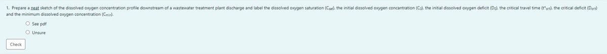 1. Prepare a neat sketch of the dissolved oxygen concentration profile downstream of a wastewater treatment plant discharge and label the dissolved oxygen saturation (Csat), the initial dissolved oxygen concantration (Co), the initial dissolved oxygen deficit (Do), the critical travel time (t*crit), the critical deficit (Derit)
and the minimum dissolved oxygen concentration (Cmin).
O See pdf
O Unsure
Check
