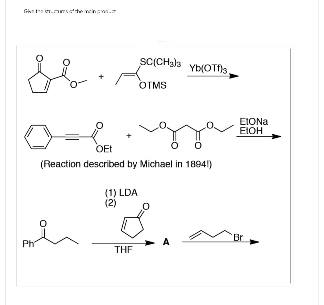 Give the structures of the main product
SE
Ph
+
(1) LDA
(2)
SC(CH3)3
OTMS
OEt
(Reaction described by Michael in 1894!)
THF
Ď
Yb(OTf)3
A
EtONa
EtOH
Br