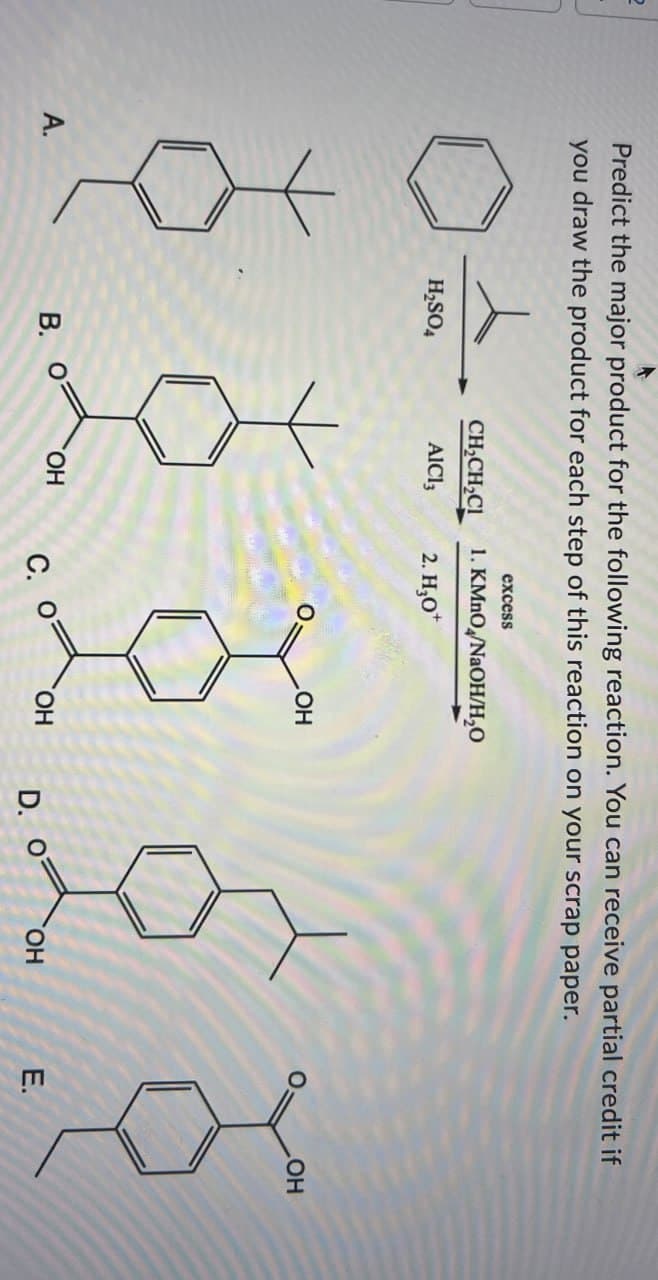 A.
Predict the major product for the following reaction. You can receive partial credit if
you draw the product for each step of this reaction on your scrap paper.
excess
CH2CH2CI
1. KMnO/NaOH/H₂O
H2SO4
AlCl3
2. H₂O+
OH
OH
B.
OH
C.
OH
D.
OH
E.