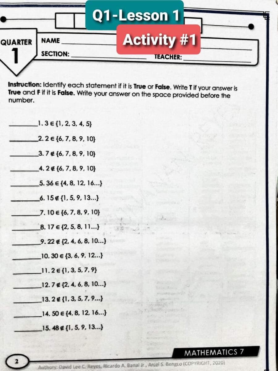 Q1-Lesson 1
Activity #1
QUARTER
NAME
1
SECTION:
TEACHER:
Instruction: Identify each statement if it is True or False. Write Tif your answer is
True and F if it is False. Write your answer on the space provided before the
number.
1.3 € {1, 2, 3, 4, 5}
2.2€(6, 7, 8, 9, 10}
_3. 7 € (6, 7, 8, 9, 10}
4. 2 (6, 7, 8, 9, 10}
5. 36 € (4, 8, 12, 16...)
6. 15 € {1, 5, 9, 13..)
7. 10 € {6, 7, 8, 9, 10}
8. 17 € (2, 5, 8, 11...}
9. 22 € (2, 4, 6, 8, 10...)
10. 30 e (3, 6, 9, 12...}
11.2€ (1, 3, 5, 7, 9)
12.7€ (2, 4. 6. 8. 10...)
13. 2 € (1, 3, 5, 7, 9...}
_14. 50 e (4, 8, 12, 16...}
15. 48 € (1, 5, 9, 13...)
MATHEMATICS 7
Authors: David Lee C Reyes, Ricardo A. Banal r., Arcel S. Bengco (COPYRIGHT, 2020)
