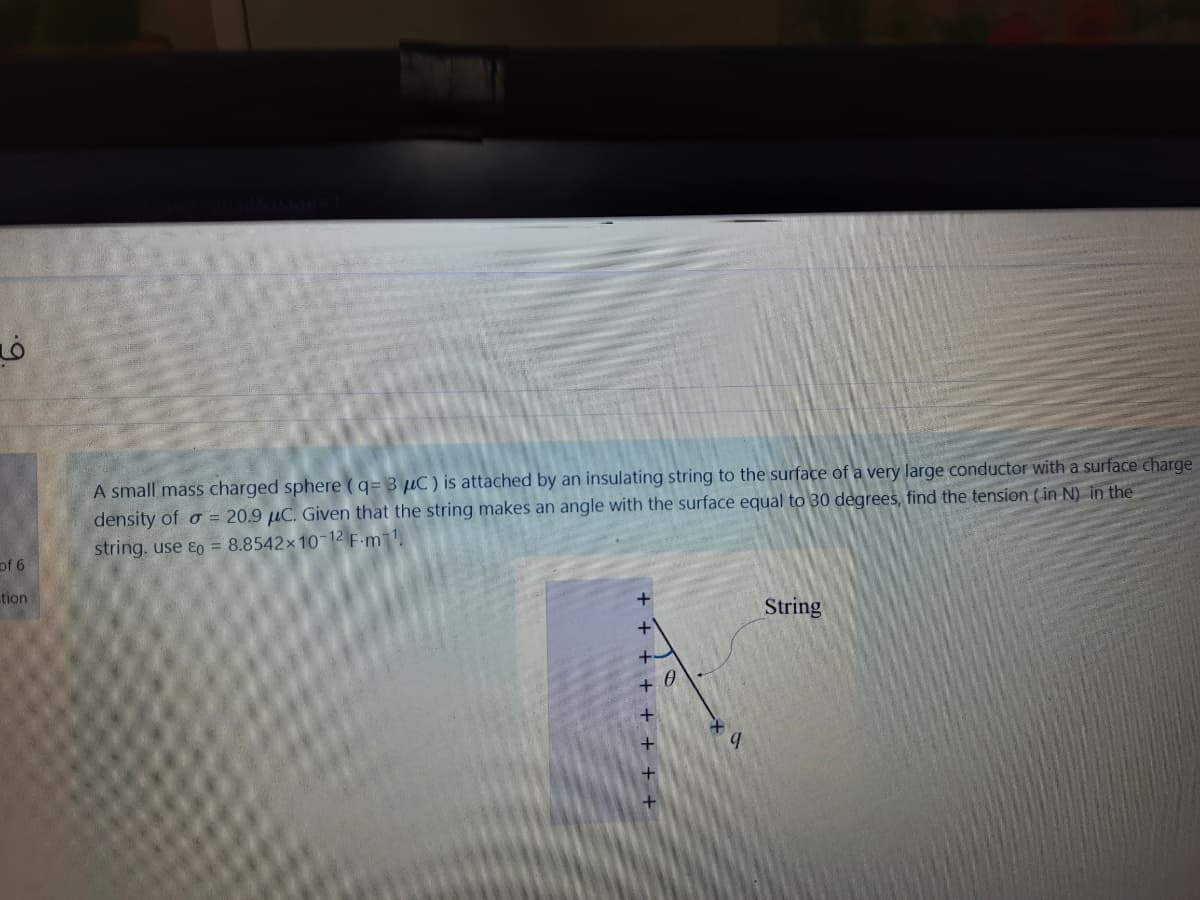 A small mass charged sphere (q= 3 µC) is attached by an insulating string to the surface of a very large conductor with a surface charge
density of o = 20.9 µC. Given that the string makes an angle with the surface equal to 30 degrees, find the tension (in N) in the
string. use ɛo = 8.8542x1012 F.m1.
9 j
tion
+
String
+ + + + + + +

