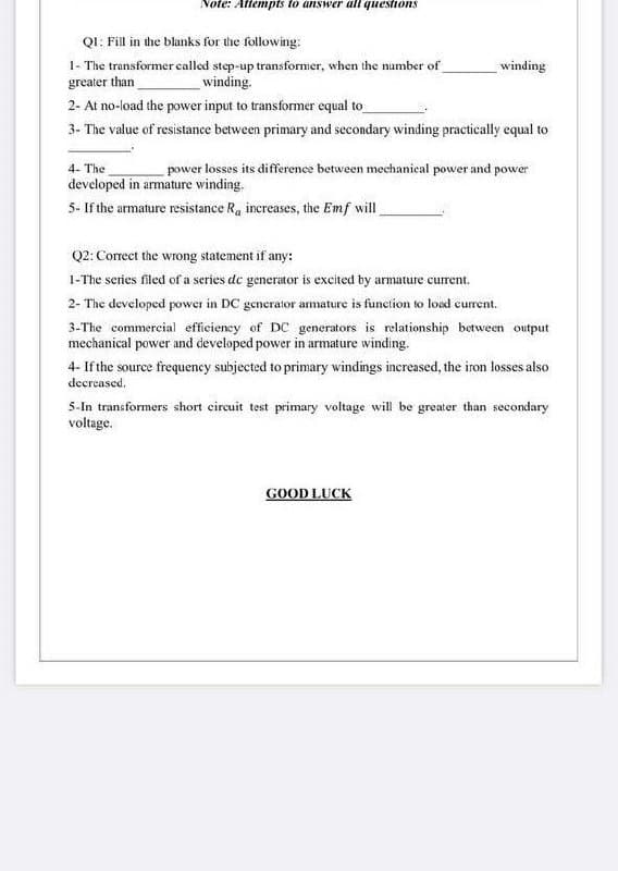 Note: Attempts to answer all questions
QI: Fill in the blanks for the following:
1- The transformer called step-up transformer, when the number of
greater than
winding
winding.
2- At no-load the power input to transformer equal to
3- The value of resistance between primary and secondary winding practically equal to
4- The
power losses its difference between mechanical power and power
developed in armature winding.
5- If the armature resistance Ra increases, the Emf will
Q2: Correct the wrong statement if any:
1-The series filed of a series de generator is excited by armature current.
2- The developed power in DC generator armature is function to load current.
3-The commercial efficieney of DC generators is relationship between output
mechanical power and developed power in armature winding.
4- If the source frequency subjected to primary windings increased, the iron losses also
decreased.
5-In transformers short circuit test primary voltage will be greater than secondary
voltage.
GOOD LUCK
