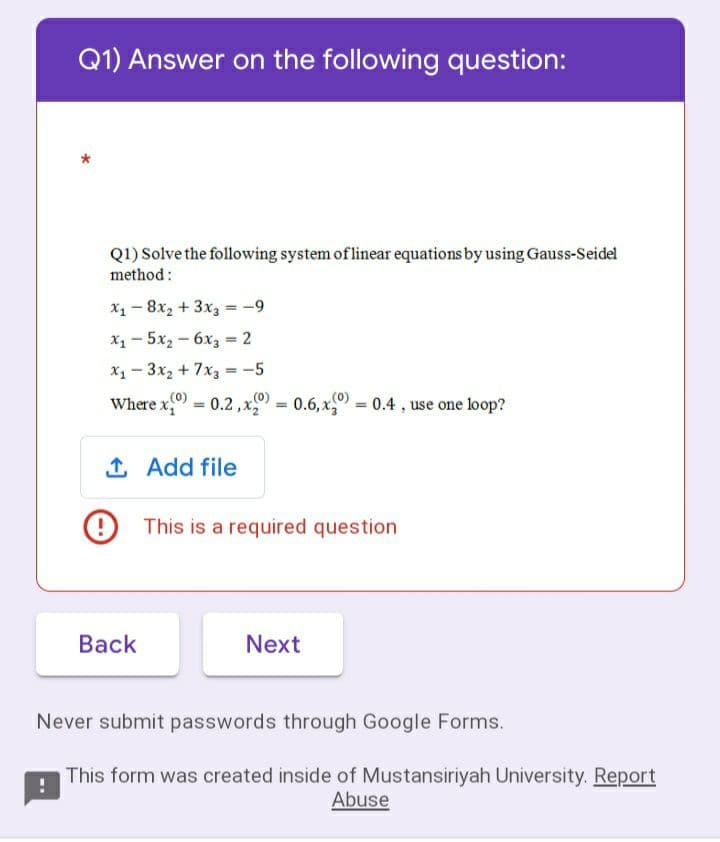 Q1) Answer on the following question:
Q1) Solve the following system of linear equations by using Gauss-Seidel
method :
X1 - 8x2 + 3x3 = -9
х, — 5х, — 6х, - 2
X1 - 3x2 + 7x3 = -5
Where x 0.2,x = 0.6, x = 0.4 , use one loop?
%3!
%3D
%3D
1 Add file
9 This is a required question
Вack
Next
Never submit passwords through Google Forms.
This form was created inside of Mustansiriyah University. Report
Abuse
