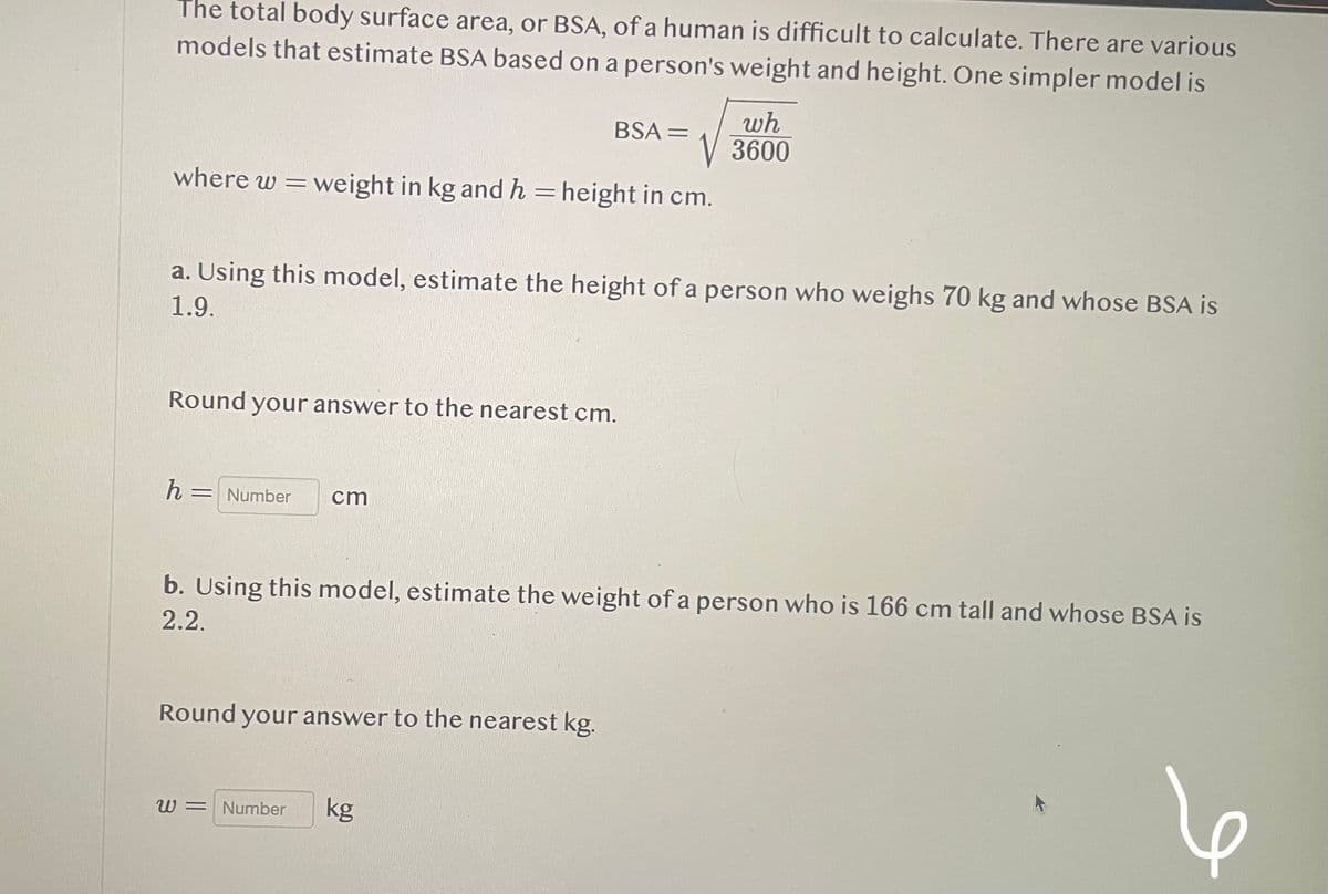 The total body surface area, or BSA, of a human is difficult to calculate. There are various
models that estimate BSA based on a person's weight and height. One simpler model is
where w = weight in kg and h = height in cm.
a. Using this model, estimate the height of a person who weighs 70 kg and whose BSA is
1.9.
Round your answer to the nearest cm.
h
= Number
BSA =
cm
Round your answer to the nearest kg.
wh
3600
b. Using this model, estimate the weight of a person who is 166 cm tall and whose BSA is
2.2.
W = Number kg
I