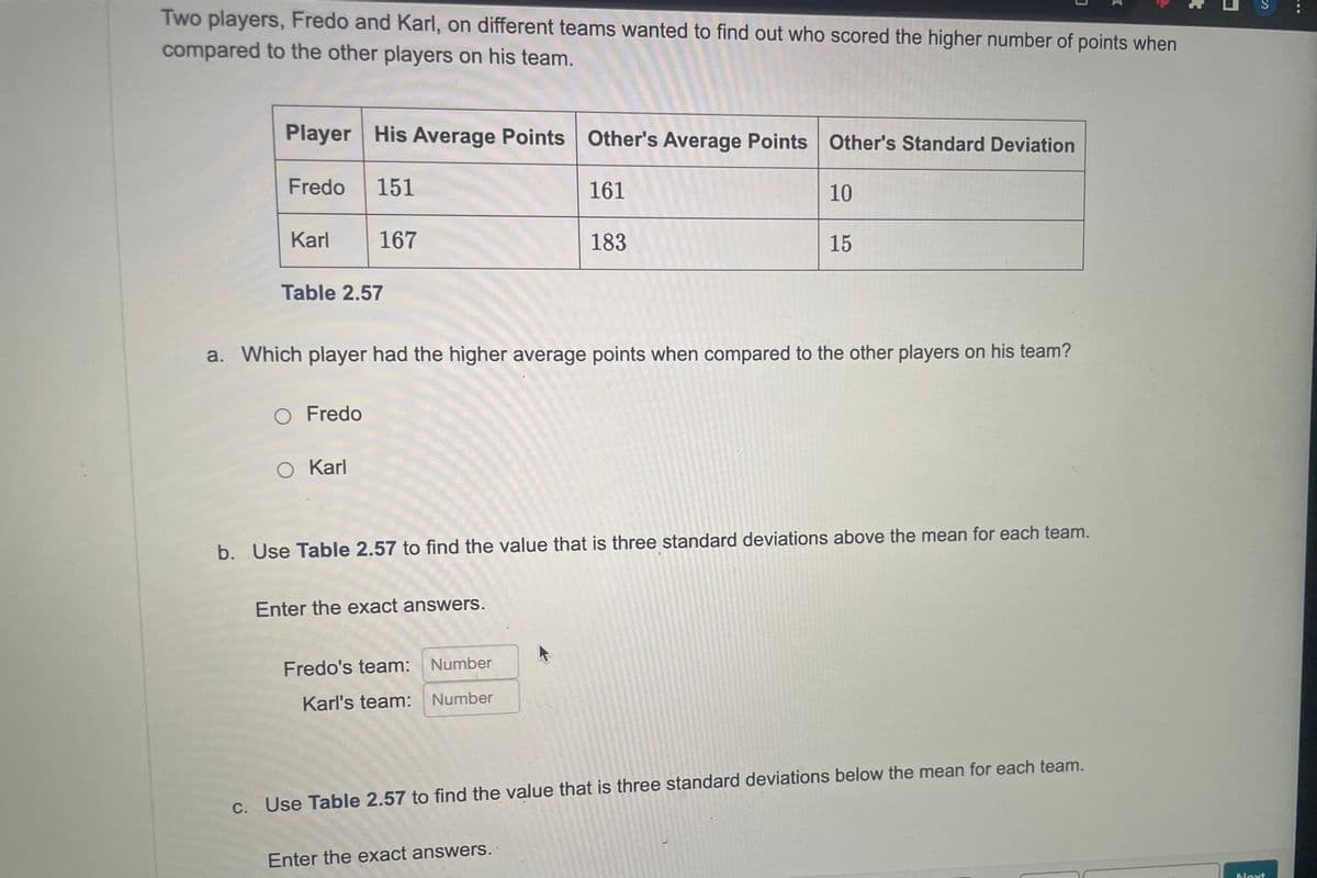 Two players, Fredo and Karl, on different teams wanted to find out who scored the higher number of points when
compared to the other players on his team.
Player His Average Points Other's Average Points Other's Standard Deviation
151
161
Fredo
Karl
Table 2.57
167
O Fredo
O Karl
a. Which player had the higher average points when compared to the other players on his team?
Enter the exact answers.
183
b. Use Table 2.57 to find the value that is three standard deviations above the mean for each team.
Fredo's team: Number
Karl's team: Number
10
15
Enter the exact answers.
c. Use Table 2.57 to find the value that is three standard deviations below the mean for each team.
S
Next
...