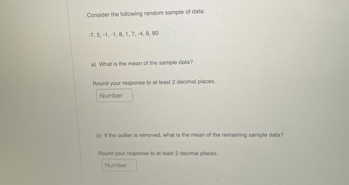 Consider the following random sample of data:
-7, 5, -1, -1, 8, 1, 7, -4, 8, 80
a) What is the mean of the sample data?
Round your response to at least 2 decimal places.
Number
b) If the outlier is removed, what is the mean of the remaining sample data?
Round your response to at least 2 decimal places.
Number