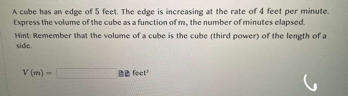 A cube has an edge of 5 feet. The edge is increasing at the rate of 4 feet per minute.
Express the volume of the cube as a function of m, the number of minutes elapsed.
Hint:Remember that the volume of a cube is the cube (third power) of the length of a
side.
V (m) =
feet³