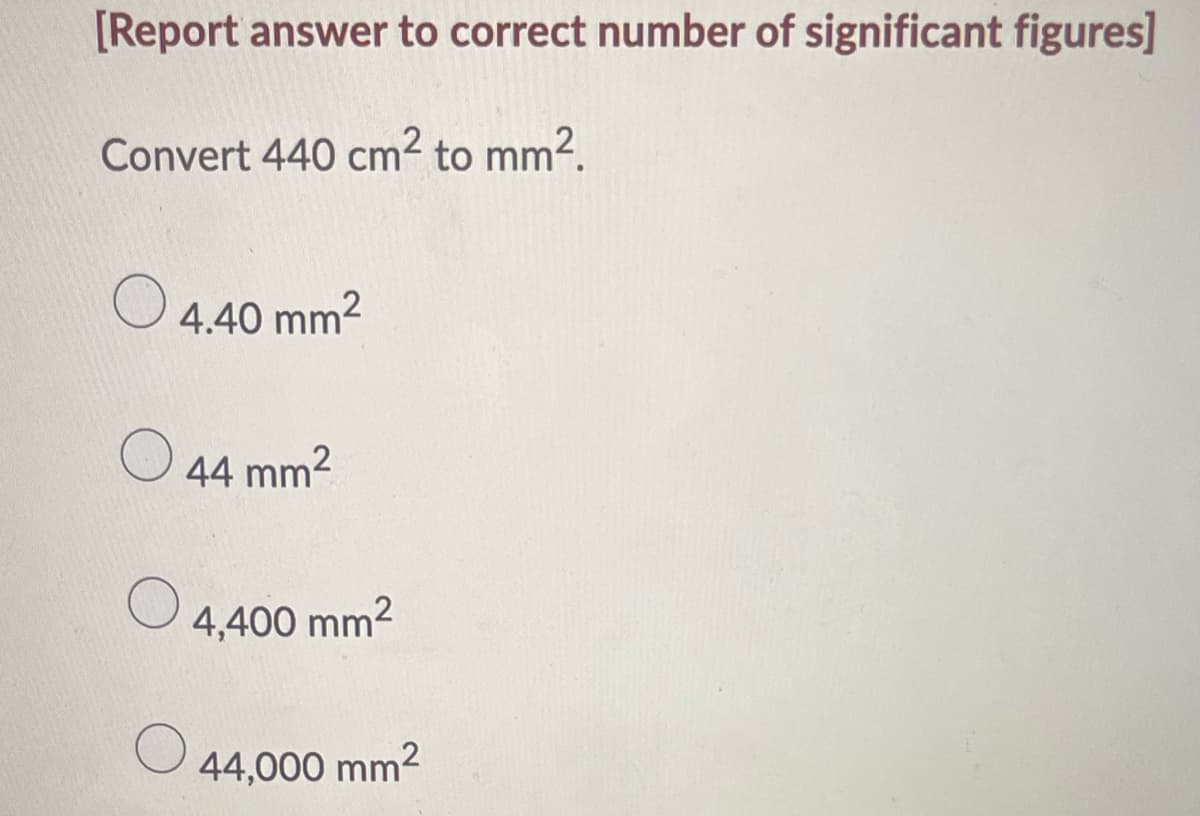 [Report answer to correct number of significant figures]
Convert 440 cm² to mm².
O
4.40 mm²
44 mm²
4,400 mm²
44,000 mm²
O