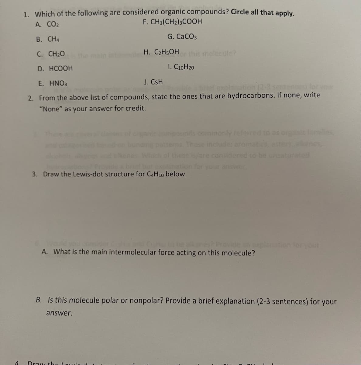 4
1. Which of the following are considered organic compounds? Circle all that apply.
A. CO₂
F. CH3(CH2)3COOH
B. CH4
G. CaCO3
C. CH2O
H. C₂H5OH or this molecule?
the main late
D. HCOOH
I. C10H20
E. HNO3
J. CsH
explanation (2-3
tences)
2. From the above list of compounds, state the ones that are hydrocarbons. If none, write
"None" as your answer for credit.
pounds commonly referred to as organic familles,
erns. These include: aromatics,
enes,
of these is/are considered to be
explanation for your answer.
3. Draw the Lewis-dot structure for C4H10 below.
to be alkane
Provide an
planation for your
A. What is the main intermolecular force acting on this molecule?
B. Is this molecule polar or nonpolar? Provide a brief explanation (2-3 sentences) for your
answer.
Draw the Louis