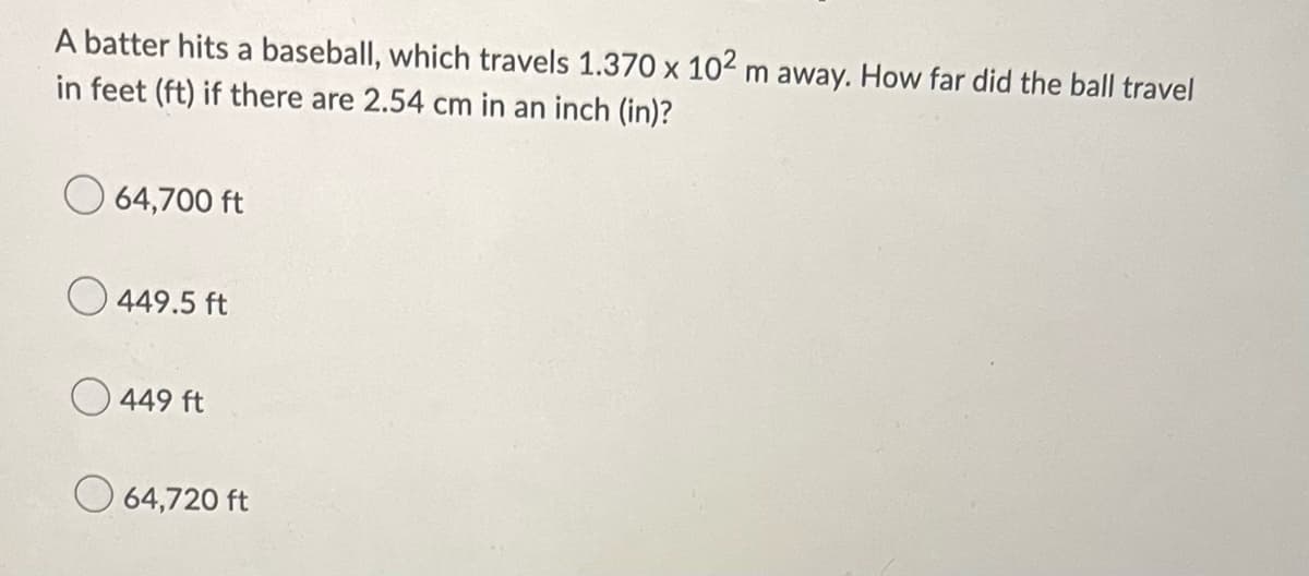 A batter hits a baseball, which travels 1.370 x 102 m away. How far did the ball travel
in feet (ft) if there are 2.54 cm in an inch (in)?
64,700 ft
449.5 ft
449 ft
64,720 ft