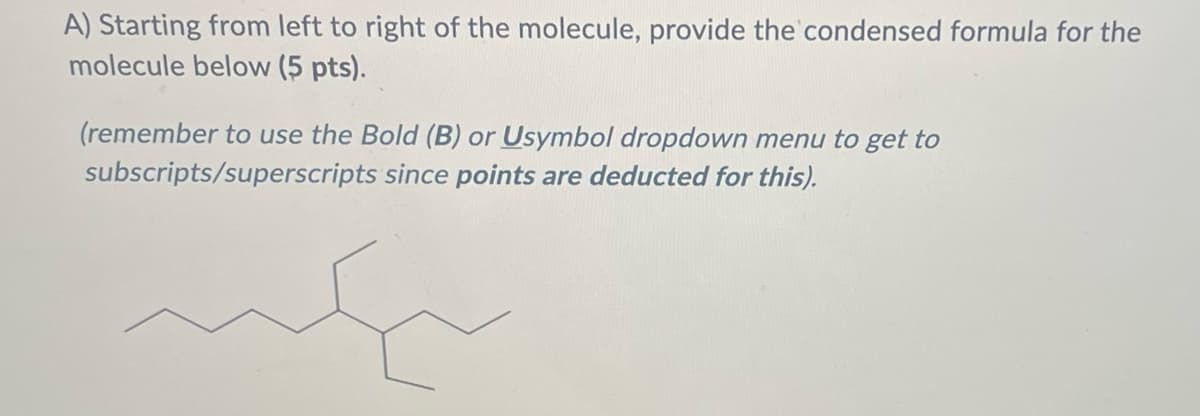 **Question:**

A) Starting from left to right of the molecule, provide the condensed formula for the molecule below (5 pts).

*(remember to use the Bold (B) or Usymbol dropdown menu to get to subscripts/superscripts since **points are deducted for this**).*

**Explanation:**

The image depicts a molecule with a specific structure. Here's how it is constructed:

- **Structure Analysis:**
  - Starting from the left, there is a straight chain of carbon atoms.
  - The first carbon (leftmost) is bonded to two hydrogen atoms.
  - The second carbon is bonded to two hydrogen atoms.
  - The third carbon is central and bonded to one hydrogen, and connected to two branches:
      - The fourth carbon (branch) is bonded to three hydrogen atoms.
  - The central carbon also connects to another branch and continues the chain to the right.
  - The fifth carbon along the main chain (right of the central carbon) is bonded to two hydrogen atoms.
  - The sixth carbon is bonded to three hydrogen atoms.
  
**Condensed Formula:**
By visual inspection and interpreting the molecular structure from left to right:
  - `CH3-CH2-C(CH3)-CH2-CH3`

This the condensed formula of the given molecule.