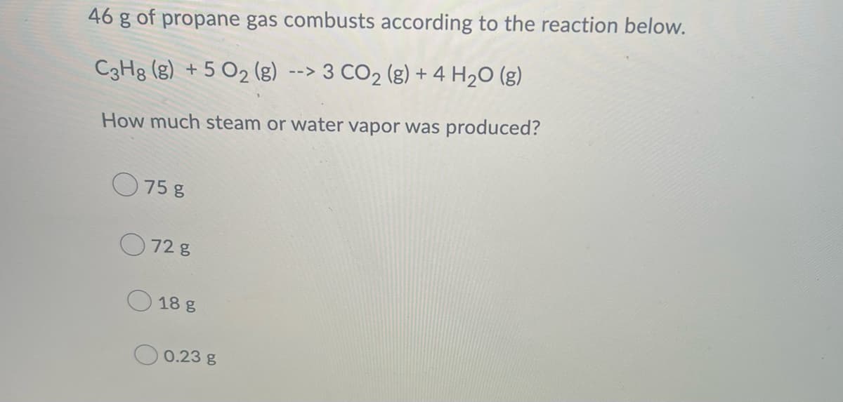 ### Propane Combustion Calculation

46 g of propane gas combusts according to the reaction below:
\[ \text{C}_3\text{H}_8 (\text{g}) + 5 \text{O}_2 (\text{g}) \rightarrow 3 \text{CO}_2 (\text{g}) + 4 \text{H}_2\text{O} (\text{g}) \]

**Question:**
How much steam or water vapor was produced?

**Options:**

- 75 g
- 72 g
- 18 g
- 0.23 g