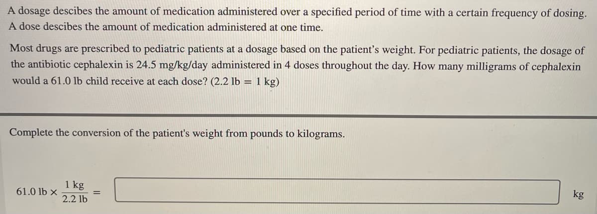 A dosage descibes the amount of medication administered over a specified period of time with a certain frequency of dosing.
A dose descibes the amount of medication administered at one time.
Most drugs are prescribed to pediatric patients at a dosage based on the patient's weight. For pediatric patients, the dosage of
the antibiotic cephalexin is 24.5 mg/kg/day administered in 4 doses throughout the day. How many milligrams of cephalexin
would a 61.0 lb child receive at each dose? (2.2 lb = 1 kg)
Complete the conversion of the patient's weight from pounds to kilograms.
kg
61.0 lb x
1 kg
2.2 lb