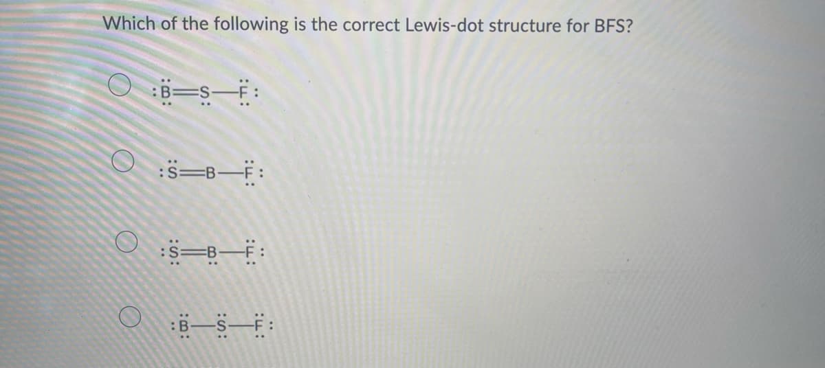 Which of the following is the correct Lewis-dot structure for BFS?
B⇒S-F:
OS-B-F:
:S-B-F:
OBS: