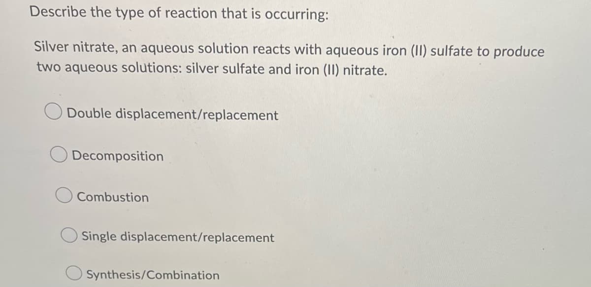 Describe the type of reaction that is occurring:
Silver nitrate, an aqueous solution reacts with aqueous iron (II) sulfate to produce
two aqueous solutions: silver sulfate and iron (II) nitrate.
Double displacement/replacement
Decomposition
Combustion
Single displacement/replacement
Synthesis/Combination