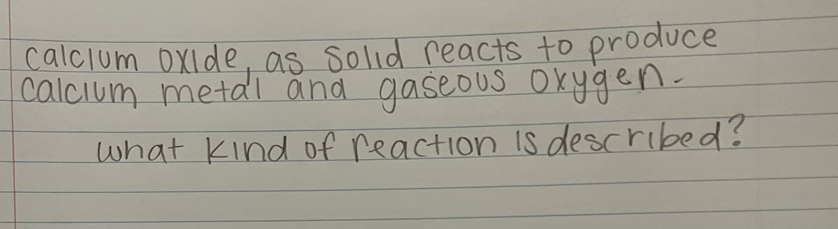 **Chemical Reaction Type Identification**

*Calcium oxide as solid reacts to produce calcium metal and gaseous oxygen. What kind of reaction is described?*

This text describes a decomposition reaction. In a decomposition reaction, a single compound breaks down into two or more simpler substances. Here, calcium oxide (CaO) decomposes into calcium metal (Ca) and oxygen gas (O₂). 

Understanding and recognizing the types of chemical reactions are fundamental concepts in chemistry that help in predicting the outcomes of reactions and understanding more complex chemical processes.