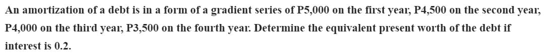 An amortization of a debt is in a form of a gradient series of P5,000 on the first year, P4,500 on the second year,
P4,000 on the third year, P3,500 on the fourth year. Determine the equivalent present worth of the debt if
interest is 0.2.
