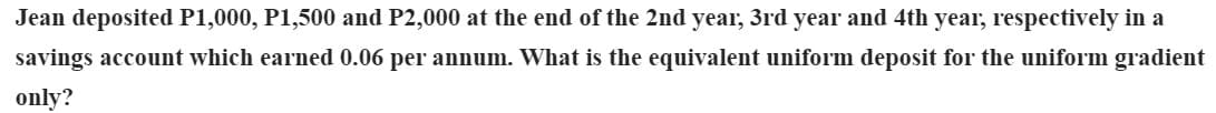 Jean deposited P1,000, P1,500 and P2,000 at the end of the 2nd year, 3rd year and 4th year, respectively in a
savings account which earned 0.06 per annum. What is the equivalent uniform deposit for the uniform gradient
only?
