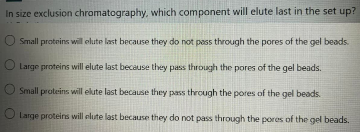 In size exclusion chromatography, which component will elute last in the set up?
O Small proteins will elute last because they do not pass through the pores of the gel beads.
O Large proteins will elute last because they pass through the pores of the gel beads.
O Small proteins will elute last because they pass through the pores of the gel beads.
Large proteins will elute last because they do not pass through the pores of the gel beads.
