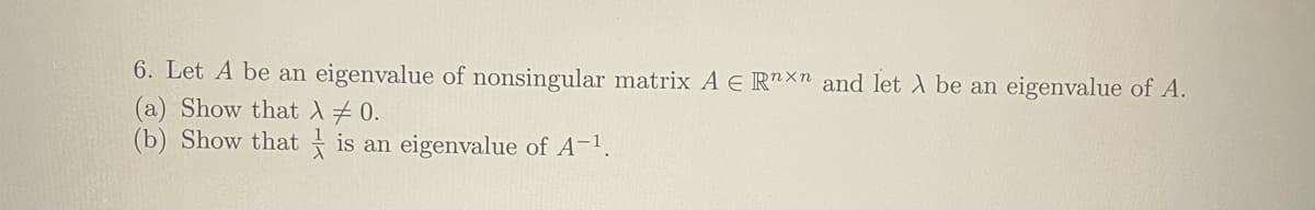 6. Let A be an eigenvalue of nonsingular matrix A E Rnxn and let λ be an eigenvalue of A.
(a) Show that X ‡ 0.
(b) Show that is an eigenvalue of A-¹.