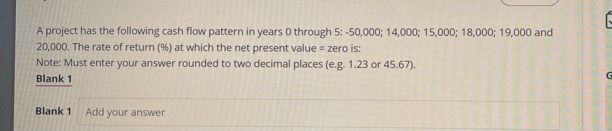 A project has the following cash flow pattern in years 0 through 5: -50,000; 14,000; 15,000; 18,000; 19,000 and
20,000. The rate of return (%) at which the net present value = zero is:
Note: Must enter your answer rounded to two decimal places (e.g. 1.23 or 45.67).
Blank 1
Blank 1 Add your answer
G