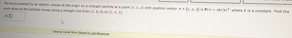 The force exerted by an electric charge at the origin on a charged particle at a point (x, y, z) with position vector r = (x, y, z) is F(r) = Kr/|r|3 where K is a constant. Find the
work done as the particle moves along a straight line from (3, 0, 0) to (3, 4, 5).
k(1)
Viewing Saved Work Revert to Last Response