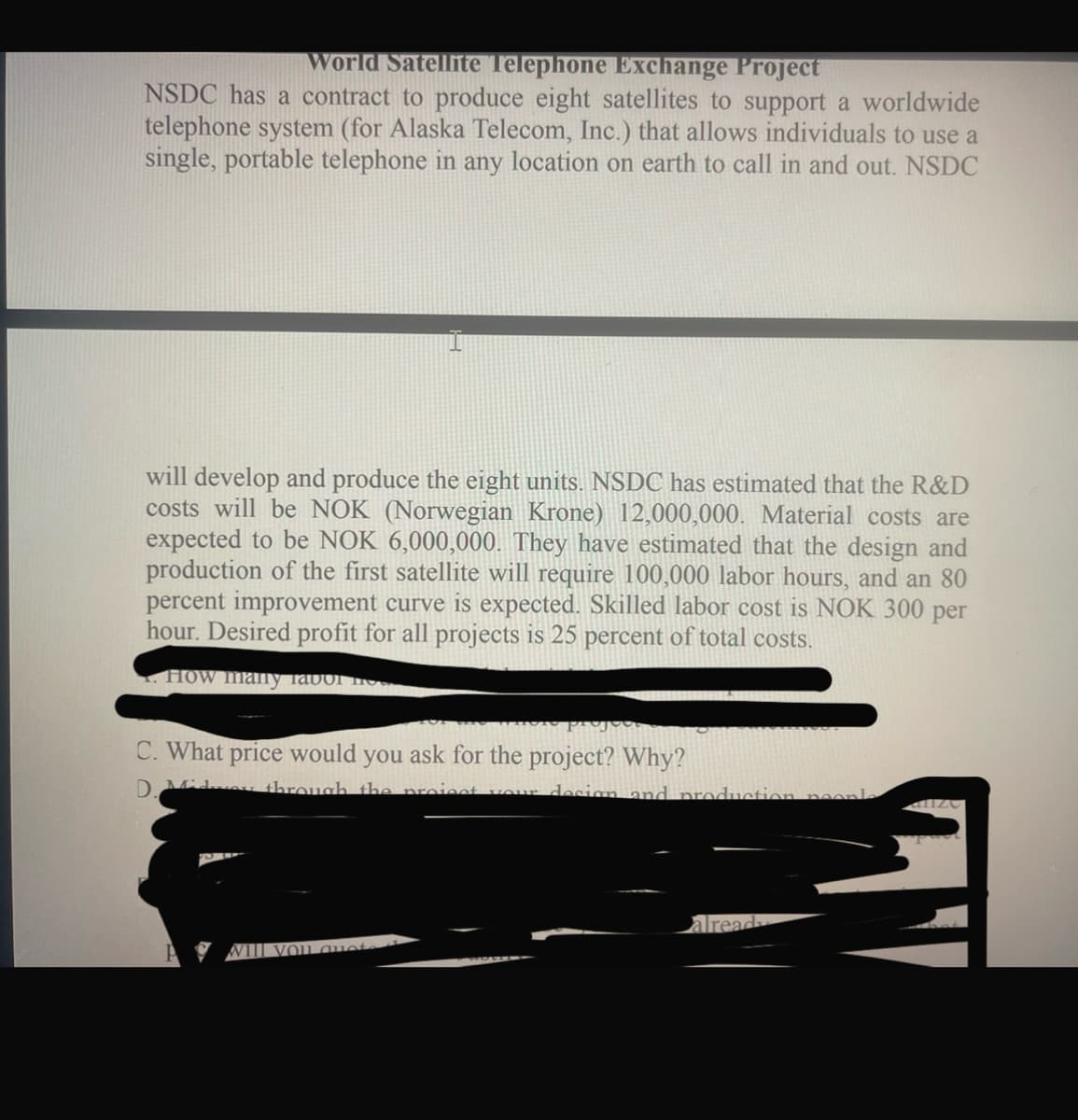 World Satellite Telephone Exchange Project
NSDC has a contract to produce eight satellites to support a worldwide
telephone system (for Alaska Telecom, Inc.) that allows individuals to use a
single, portable telephone in any location on earth to call in and out. NSDC
will develop and produce the eight units. NSDC has estimated that the R&D
costs will be NOK (Norwegian Krone) 12,000,000. Material costs are
expected to be NOK 6,000,000. They have estimated that the design and
production of the first satellite will require 100,000 labor hours, and an 80
percent improvement curve is expected. Skilled labor cost is NOK 300 per
hour. Desired profit for all projects is 25 percent of total costs.
HOW many favor not
C. What price would you ask for the project? Why?
D. Midway through the project your design and production neonle
Vill you quot
alread