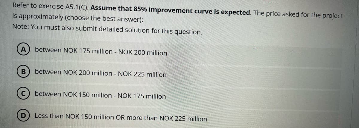 Refer to exercise A5.1(C). Assume that 85% improvement curve is expected. The price asked for the project
is approximately (choose the best answer):
Note: You must also submit detailed solution for this question.
A
between NOK 175 million - NOK 200 million
B
between NOK 200 million - NOK 225 million
D
between NOK 150 million - NOK 175 million
Less than NOK 150 million OR more than NOK 225 million