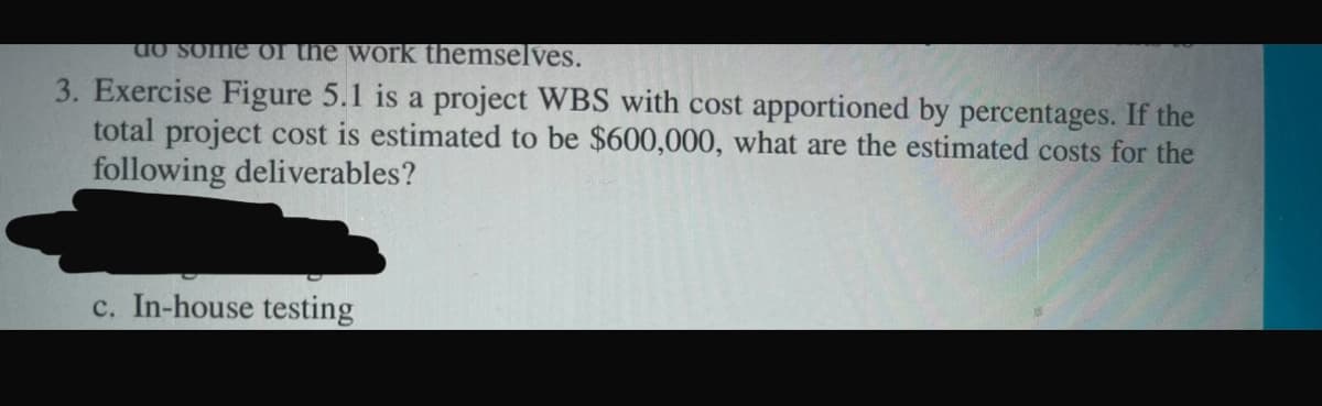 do some of the work themselves.
3. Exercise Figure 5.1 is a project WBS with cost apportioned by percentages. If the
total project cost is estimated to be $600,000, what are the estimated costs for the
following deliverables?
c. In-house testing