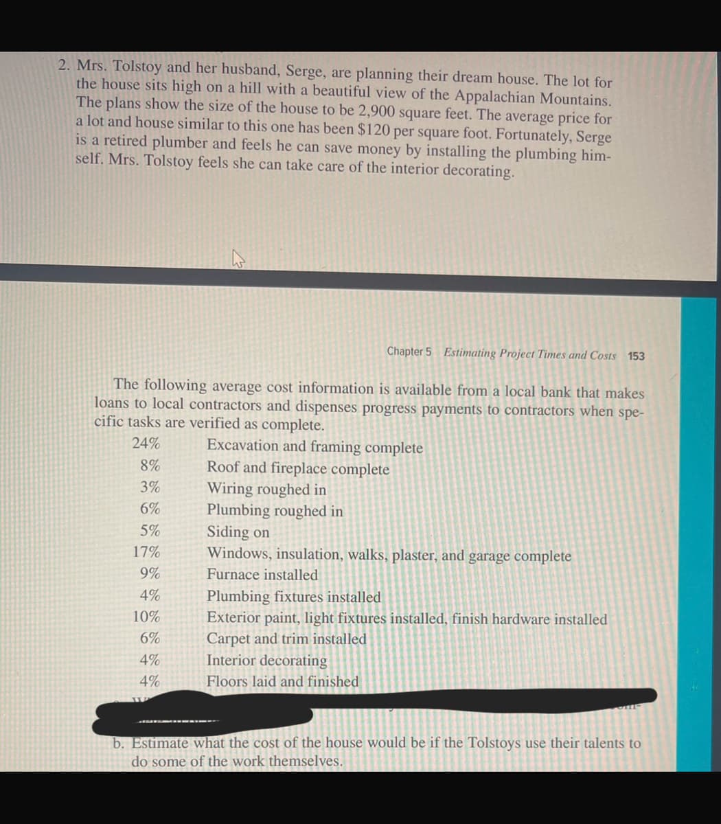 2. Mrs. Tolstoy and her husband, Serge, are planning their dream house. The lot for
the house sits high on a hill with a beautiful view of the Appalachian Mountains.
The plans show the size of the house to be 2,900 square feet. The average price for
a lot and house similar to this one has been $120 per square foot. Fortunately, Serge
is a retired plumber and feels he can save money by installing the plumbing him-
self. Mrs. Tolstoy feels she can take care of the interior decorating.
Chapter 5 Estimating Project Times and Costs 153
The following average cost information is available from a local bank that makes
loans to local contractors and dispenses progress payments to contractors when spe-
cific tasks are verified as complete.
Excavation and framing complete
24%
8%
Roof and fireplace complete
3%
Wiring roughed in
6%
5%
17%
9%
Plumbing roughed in
Siding on
Windows, insulation, walks, plaster, and garage complete
Furnace installed
4%
Plumbing fixtures installed
10%
Exterior paint, light fixtures installed, finish hardware installed
6%
Carpet and trim installed
4%
Interior decorating
4%
Floors laid and finished
b. Estimate what the cost of the house would be if the Tolstoys use their talents to
do some of the work themselves.