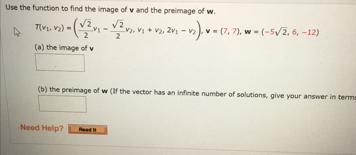 Use the function to find the image of v and the preimage of w.
T(V₁, V₂) =(√² v₁
(a) the image of v
-
Need Help? Read It
√2
2
V2, V1 + V2, 2V1 1 -√₂)₁ V = (7
v = (7,7), w = (-5√/2, 6, -12)
(b) the preimage of w (If the vector has an infinite number of solutions, give your answer in terms