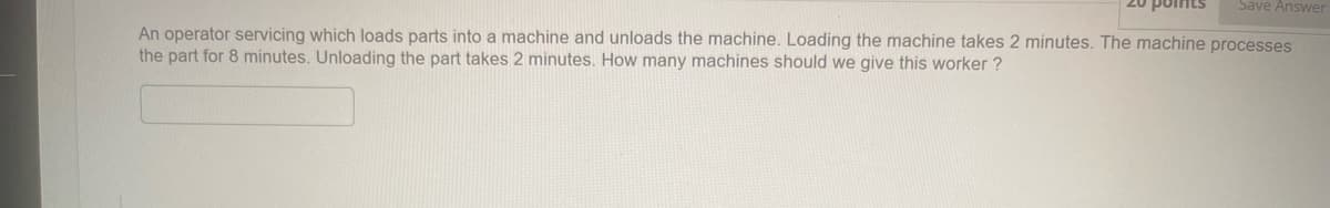 Save Answer
An operator servicing which loads parts into a machine and unloads the machine. Loading the machine takes 2 minutes. The machine processes
the part for 8 minutes. Unloading the part takes 2 minutes. How many machines should we give this worker?