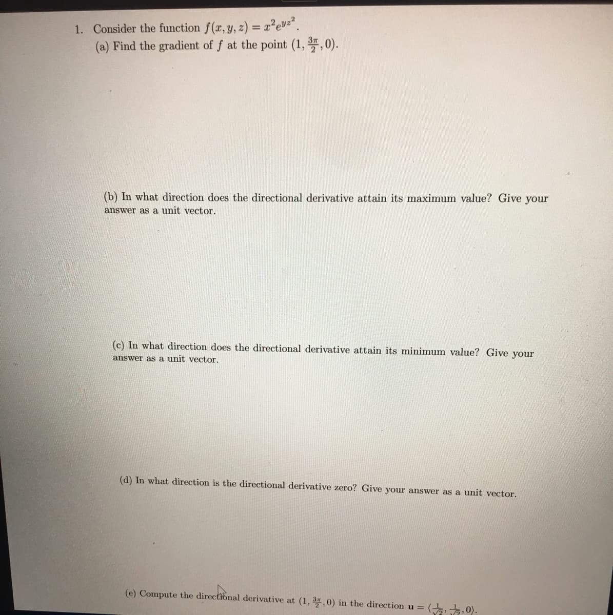 1. Consider the function f(x, y, z) = x²e2².
(a) Find the gradient of f at the point (1,3,0).
(b) In what direction does the directional derivative attain its maximum value? Give your
answer as a unit vector.
(c) In what direction does the directional derivative attain its minimum value? Give your
answer as a unit vector.
(d) In what direction is the directional derivative zero? Give your answer as a unit vector.
(e) Compute the directional derivative at (1, 37, 0) in the direction u =
(7,0).