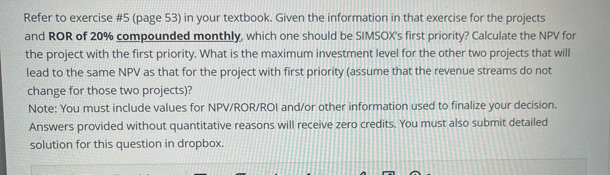 Refer to exercise #5 (page 53) in your textbook. Given the information in that exercise for the projects
and ROR of 20% compounded monthly, which one should be SIMSOX's first priority? Calculate the NPV for
the project with the first priority. What is the maximum investment level for the other two projects that will
lead to the same NPV as that for the project with first priority (assume that the revenue streams do not
change for those two projects)?
Note: You must include values for NPV/ROR/ROI and/or other information used to finalize your decision.
Answers provided without quantitative reasons will receive zero credits. You must also submit detailed
solution for this question in dropbox.