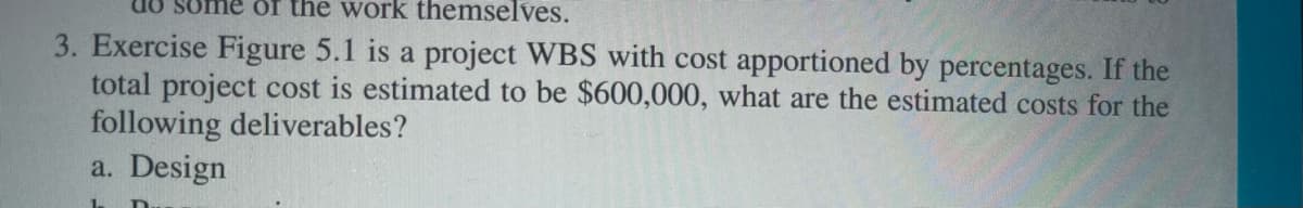 of the work themselves.
3. Exercise Figure 5.1 is a project WBS with cost apportioned by percentages. If the
total project cost is estimated to be $600,000, what are the estimated costs for the
following deliverables?
a. Design