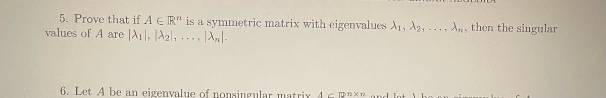 5. Prove that if A E R is a symmetric matrix with eigenvalues A1, A2, ..., An, then the singular
values of A are A1, A2, ..., An.
6. Let A be an eigenvalue of nonsingular matrix AF Rnxn and lot