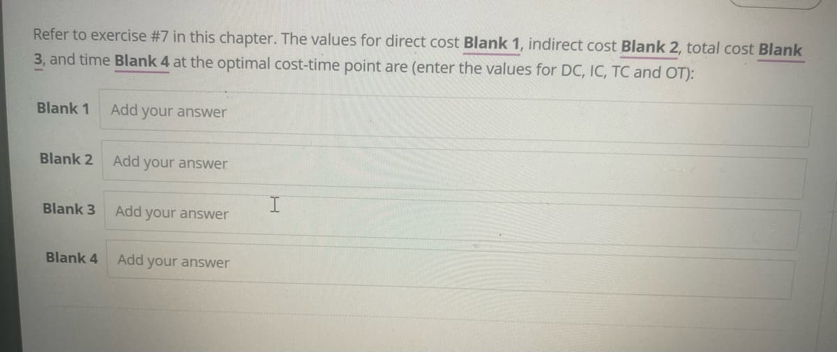 Refer to exercise #7 in this chapter. The values for direct cost Blank 1, indirect cost Blank 2, total cost Blank
3, and time Blank 4 at the optimal cost-time point are (enter the values for DC, IC, TC and OT):
Blank 1
Add your answer
Blank 2
Add your answer
I
Blank 3
Add your answer
Blank 4
Add your answer