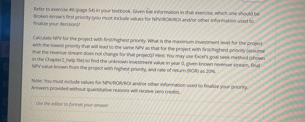 Refer to exercise #6 (page 54) in your textbook. Given the information in that exercise, which one should be
Broken Arrow's first priority (you must include values for NPV/ROR/ROI and/or other information used to
finalize your decision)?
Calculate NPV for the project with first/highest priority. What is the maximum investment level for the project
with the lowest priority that will lead to the same NPV as that for the project with first/highest priority (assume
that the revenue stream does not change for that project)? Hint: You may use Excel's goal seek method (shown
in the Chapter2_help file) to find the unknown investment value in year 0, given known revenue stream, final
NPV value known from the project with highest priority, and rate of return (ROR) as 20%.
Note: You must include values for NPV/ROR/ROI and/or other information used to finalize your priority.
Answers provided without quantitative reasons will receive zero credits.
Use the editor to format your answer