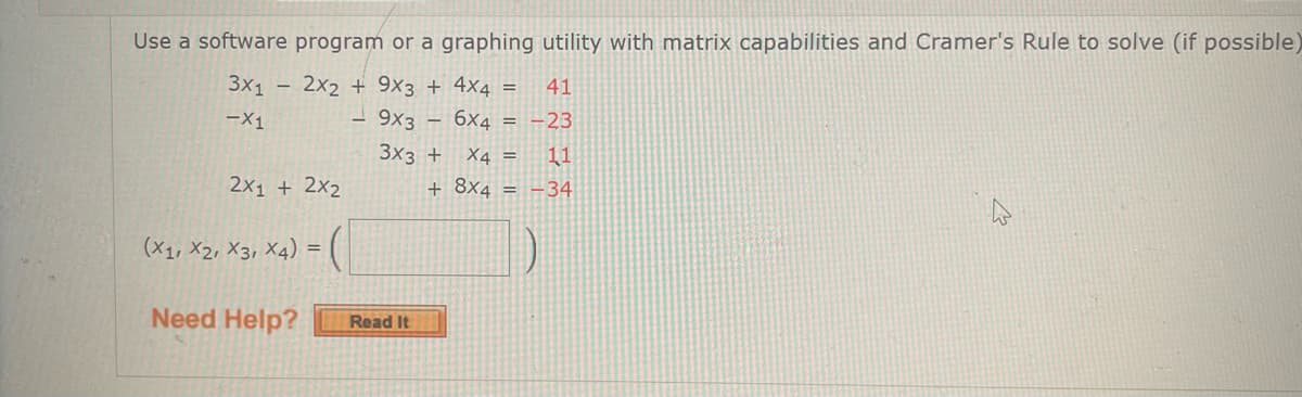 **Solving Systems of Linear Equations Using Matrix Capabilities and Cramer's Rule**

In this tutorial, you will learn how to solve the following system of linear equations using a software program or a graphing utility with matrix capabilities and Cramer's Rule.

The system of equations given is:

1. \( 3x_1 - 2x_2 + 9x_3 + 4x_4 = 41 \)
2. \( -x_1 - 9x_3 - 6x_4 = -23 \)
3. \( 3x_3 + x_4 = 11 \)
4. \( 2x_1 + 2x_2 + 8x_4 = -34 \)

To solve this system, follow these steps:

1. **Set Up the Coefficient Matrix:**
   
   The coefficient matrix \( A \) for the system is:
   \[
   A = \begin{bmatrix}
   3 & -2 & 9 & 4 \\
   -1 & 0 & -9 & -6 \\
   0 & 0 & 3 & 1 \\
   2 & 2 & 0 & 8
   \end{bmatrix}
   \]

2. **Set Up the Constants Column Matrix:**

   The constants column matrix \( B \) is:
   \[
   B = \begin{bmatrix}
   41 \\
   -23 \\
   11 \\
   -34
   \end{bmatrix}
   \]

3. **Apply Cramer's Rule:**

   According to Cramer's Rule, to find each variable \( x_i \) in the system, you replace the i-th column of the coefficient matrix \( A \) with the constant matrix \( B \) and calculate the determinant. The solution values \( x_1, x_2, x_3, x_4 \) are obtained by:
   \[
   x_1 = \frac{\text{det}(A_1)}{\text{det}(A)}, \quad x_2 = \frac{\text{det}(A_2)}{\text{det}(A)}, \quad x_3 = \frac{\text{det}(A_3)}{\text{det}(A)}, \quad x_4 = \frac{\text{det}(