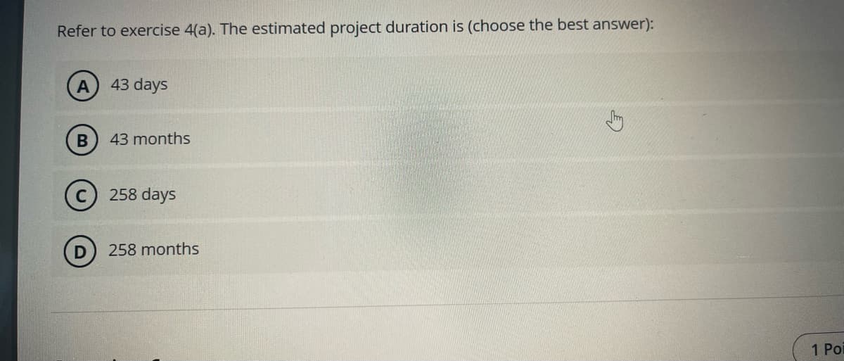 Refer to exercise 4(a). The estimated project duration is (choose the best answer):
43 days
B) 43 months
258 days
258 months
1 Poi